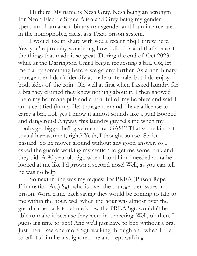 Hi there! My name is Nesa Gray. Nesa being an acronym for Neon Electric Space Alien and Grey being my gender spectrum. I am a non-binary transgender and I am incarcerated in the homophobic, racist ass Texas prison system. I would like to share with you a recent bbq I threw here. Yes, you’re probaby wondering how I did this and that’s one of the things that made it so great! During the end of Oct 2023 while at the Darrington Unit I began requesting a bra. Ok, let me clarify something before we go any further. As a non-binary transgender I don’t identify as male or female, but I do enjoy both sides of the coin. Ok, well at first when I asked laundry for a bra they claimed they knew nothing about it. I then showed them my hormone pills and a handful of my boobies and said 1 am a certified (in my file) transgender and I have a license to carry a bra. Lol, yes I know it almost sounds like a gun! Boobed and dangerous! Anyway this laundry guy tells me when my boobs get bigger he’ll give me a bral GASP! That some kind of sexual harrassment, right? Yeah, I thought so too! Sexist bastard. So he moves around without any good answer, so I asked the guards working my section to get me some rank and they did. A 90 year old Sgt. when I told him I needed a bra he looked at me like I’d grown a second nose! Well, as you can tell he was no help. So next in line was my request for PREA (Prison Rape Elimination Act) Sgt. who is over the transgender issues in prison. Word came back saying they would be coming to talk to me within the hour, well when the hour was almost over the guard came back to let me know the PREA Sgt. wouldn’t be able to make it because they were in a meeting. Well, ok then. I guess it’s ime to bbg! And we’ll just have to bbq without a bra. Just then I see one more Sgt. walking through and when I tried to talk to him he just ignored me and kept walking.